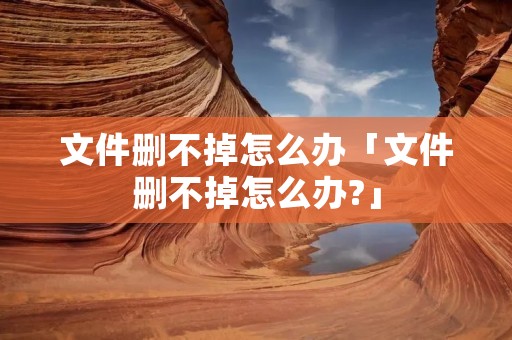 文件删不掉怎么办「文件删不掉怎么办?」