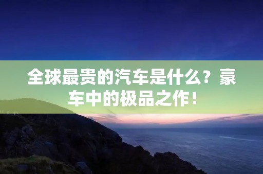 全球最贵的汽车是什么?豪车中的极品之作! 全球最贵的汽车是什么?豪车中的极品之作!