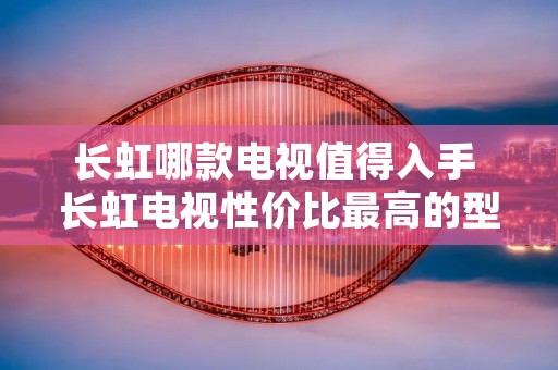 长虹哪款电视值得入手 长虹电视性价比最高的型号?