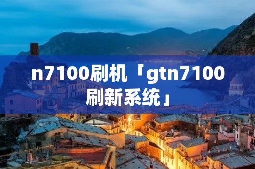 n7100刷机「gtn7100刷新系统」 n7100刷机「gtn7100刷新系统」