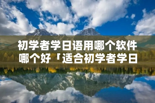 初学者学日语用哪个软件哪个好「适合初学者学日语的软件」