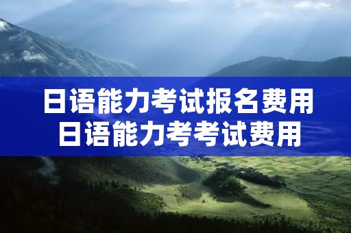 日语能力考试报名费用 日语能力考考试费用