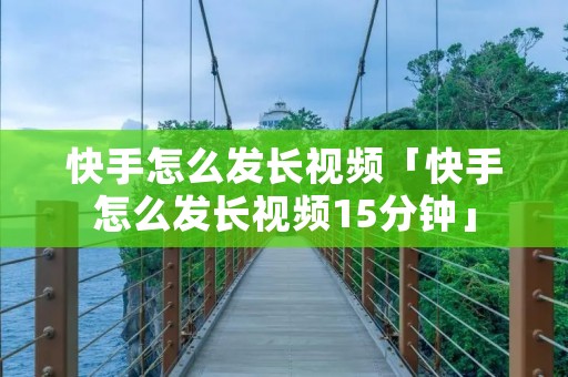 快手怎么发长视频「快手怎么发长视频15分钟」 快手怎么发长视频「快手怎么发长视频15分钟」
