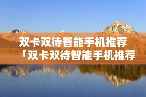 双卡双待智能手机推荐「双卡双待智能手机推荐知乎」 双卡双待智能手机推荐「双卡双待智能手机推荐知乎」