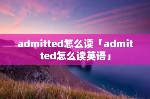 admitted怎么读「admitted怎么读英语」