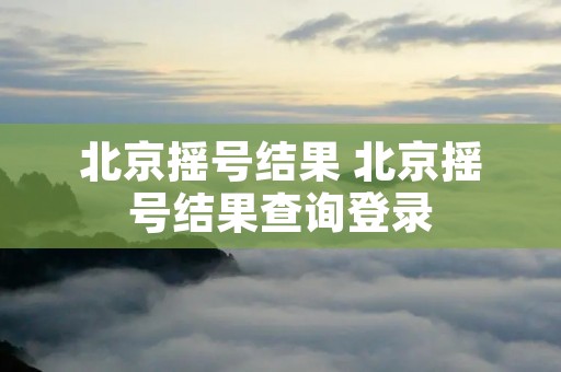 北京摇号结果 北京摇号结果查询登录 北京摇号结果 北京摇号结果查询登录