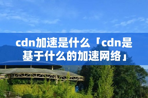 cdn加速是什么「cdn是基于什么的加速网络」 cdn加速是什么「cdn是基于什么的加速网络」