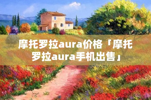 摩托罗拉aura价格「摩托罗拉aura手机出售」