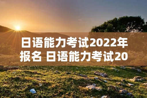 日语能力考试2022年报名 日语能力考试2022年报名人数