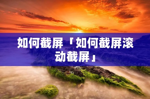 如何截屏「如何截屏滚动截屏」 如何截屏「如何截屏滚动截屏」