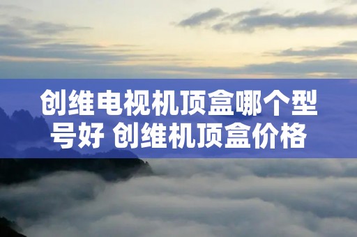 创维电视机顶盒哪个型号好 创维机顶盒价格是多少 创维电视机顶盒哪个型号好 创维机顶盒价格是多少