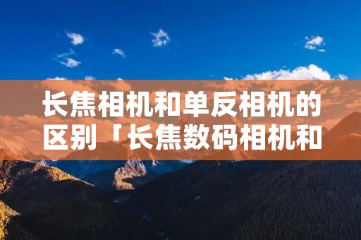 长焦相机和单反相机的区别「长焦数码相机和单反相机哪个好」 长焦相机和单反相机的区别「长焦数码相机和单反相机哪个好」
