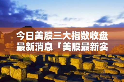 今日美股三大指数收盘最新消息「美股最新实时行情」 今日美股三大指数收盘最新消息「美股最新实时行情」