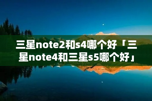 三星note2和s4哪个好「三星note4和三星s5哪个好」