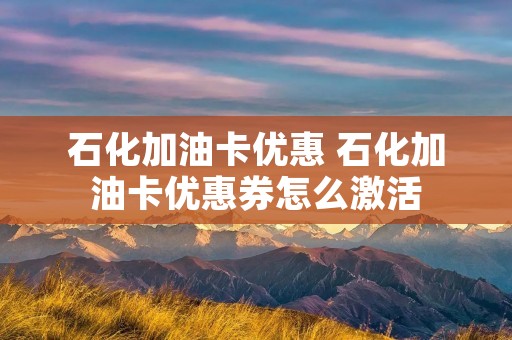 石化加油卡优惠 石化加油卡优惠券怎么激活 石化加油卡优惠 石化加油卡优惠券怎么激活