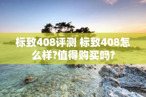 标致408评测 标致408怎么样?值得购买吗? 标致408评测 标致408怎么样?值得购买吗?