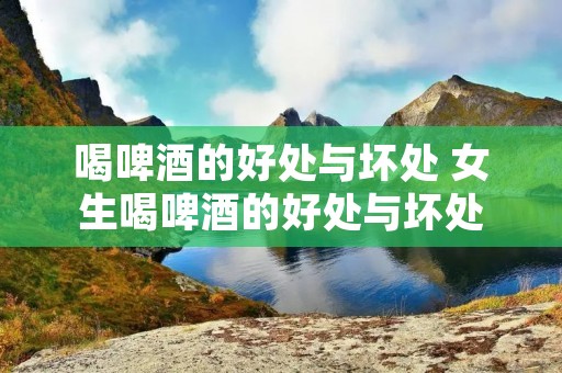 喝啤酒的好处与坏处 女生喝啤酒的好处与坏处