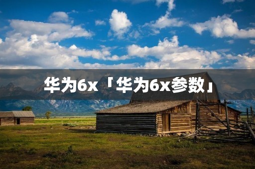华为6x「华为6x参数」 华为6x「华为6x参数」
