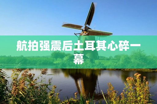 航拍强震后土耳其心碎一幕 航拍强震后土耳其心碎一幕