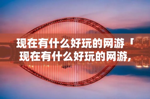 现在有什么好玩的网游「现在有什么好玩的网游,推荐几个」 现在有什么好玩的网游「现在有什么好玩的网游,推荐几个」