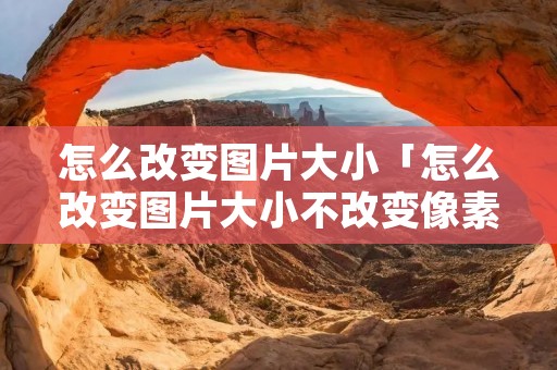 怎么改变图片大小「怎么改变图片大小不改变像素」