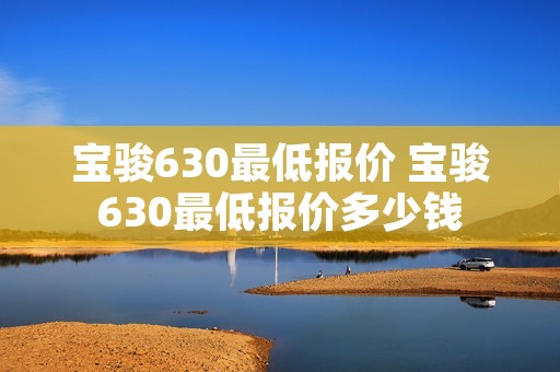 宝骏630最低报价 宝骏630最低报价多少钱 宝骏630最低报价 宝骏630最低报价多少钱