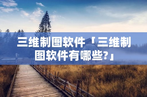 三维制图软件「三维制图软件有哪些?」