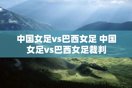 中国女足vs巴西女足 中国女足vs巴西女足裁判