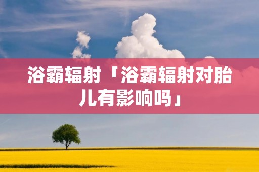 浴霸辐射「浴霸辐射对胎儿有影响吗」