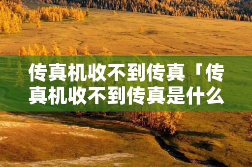 传真机收不到传真「传真机收不到传真是什么原因」 传真机收不到传真「传真机收不到传真是什么原因」