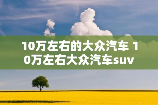 10万左右的大众汽车 10万左右大众汽车suv 10万左右的大众汽车 10万左右大众汽车suv