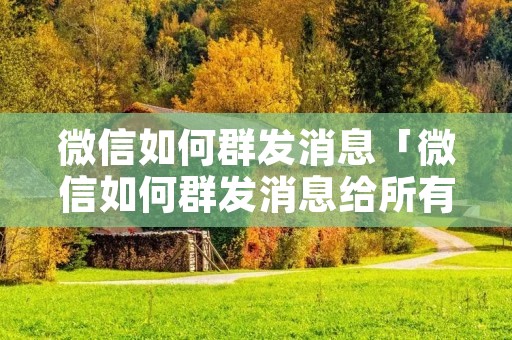 微信如何群发消息「微信如何群发消息给所有人」 微信如何群发消息「微信如何群发消息给所有人」
