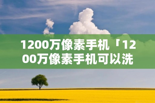 1200万像素手机「1200万像素手机可以洗照片吗」