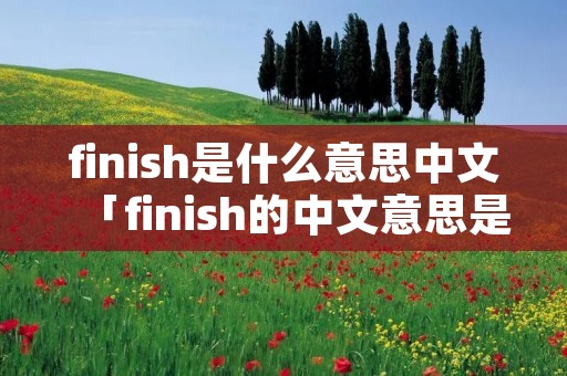 finish是什么意思中文「finish的中文意思是什么意思啊」 finish是什么意思中文「finish的中文意思是什么意思啊」