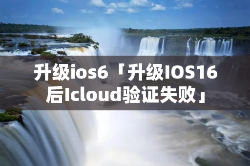 升级ios6「升级IOS16后Icloud验证失败」 升级ios6「升级IOS16后Icloud验证失败」