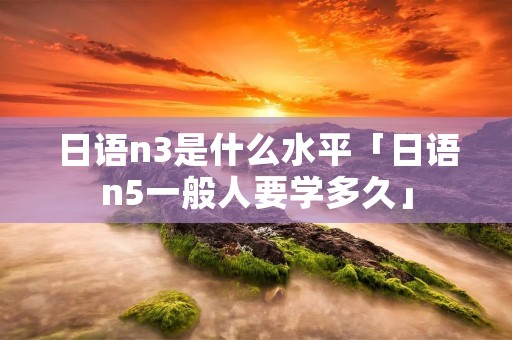 日语n3是什么水平「日语n5一般人要学多久」 日语n3是什么水平「日语n5一般人要学多久」