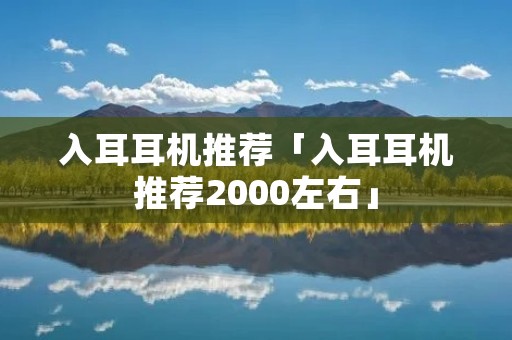 入耳耳机推荐「入耳耳机推荐2000左右」 入耳耳机推荐「入耳耳机推荐2000左右」