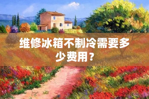 维修冰箱不制冷需要多少费用? 维修冰箱不制冷需要多少费用?