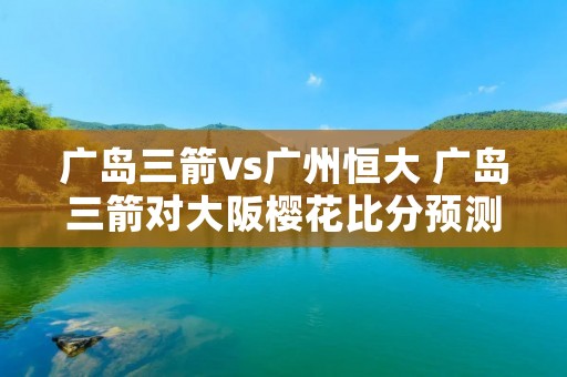 广岛三箭vs广州恒大 广岛三箭对大阪樱花比分预测 广岛三箭vs广州恒大 广岛三箭对大阪樱花比分预测