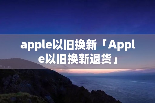 apple以旧换新「Apple以旧换新退货」