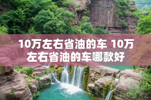 10万左右省油的车 10万左右省油的车哪款好 10万左右省油的车 10万左右省油的车哪款好