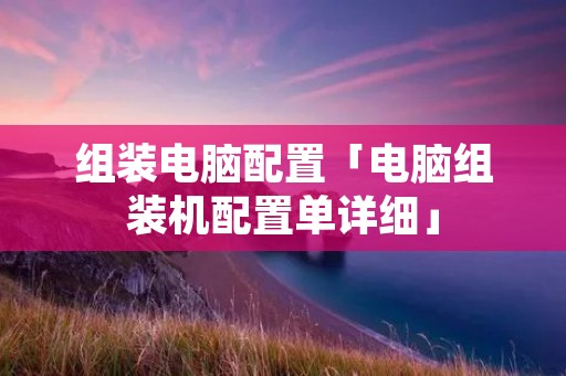 组装电脑配置「电脑组装机配置单详细」 组装电脑配置「电脑组装机配置单详细」
