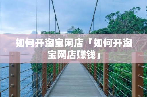 如何开淘宝网店「如何开淘宝网店赚钱」 如何开淘宝网店「如何开淘宝网店赚钱」