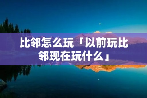 比邻怎么玩「以前玩比邻现在玩什么」