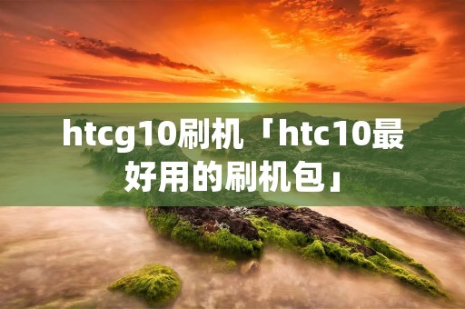 htcg10刷机「htc10最好用的刷机包」