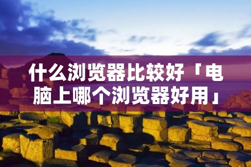 什么浏览器比较好「电脑上哪个浏览器好用」 什么浏览器比较好「电脑上哪个浏览器好用」