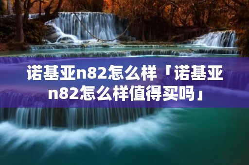 诺基亚n82怎么样「诺基亚n82怎么样值得买吗」