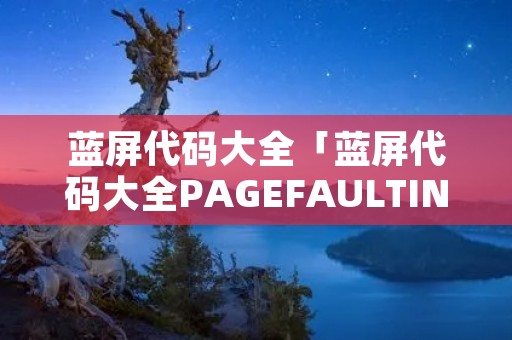 蓝屏代码大全「蓝屏代码大全PAGEFAULTIN」 蓝屏代码大全「蓝屏代码大全PAGEFAULTIN」