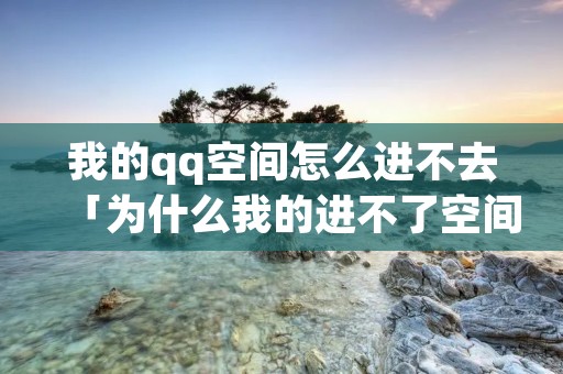 我的qq空间怎么进不去「为什么我的进不了空间」