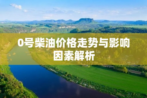 0号柴油价格走势与影响因素解析 0号柴油价格走势与影响因素解析